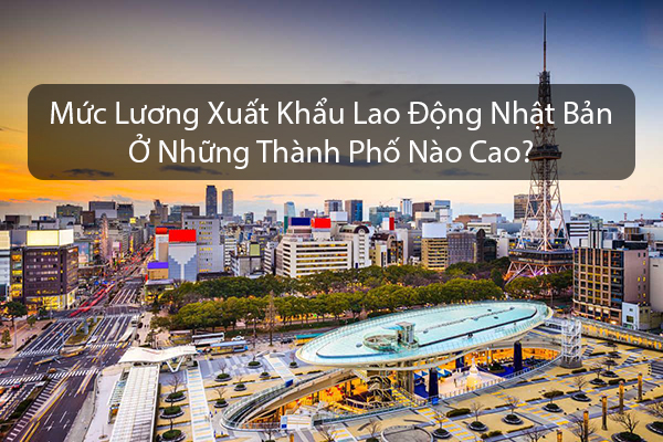Mức Lương Xuất Khẩu Lao Động Nhật Bản Ở Những Thành Phố Nào Cao?