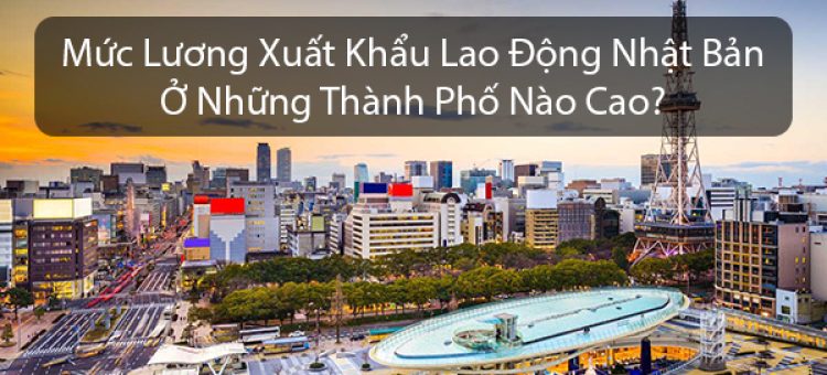 Mức Lương Xuất Khẩu Lao Động Nhật Bản Ở Những Thành Phố Nào Cao?